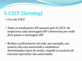 S-CSCF (Serving)Core do CSCF.Todas as sinalizações SIP passam pelo S-CSCF, ele inspeciona cada mensagem SIP e determina por onde deve passar a mensagem SIP.Realiza o policiamento da rede, por exemplo, um usuário não esta autorizado a estabelecer determinados tipos de sessão, impede os usuários de executar operações não autorizadas.