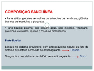 COMPOSIÇÃO SANGUÍNEA
• Parte sólida: glóbulos vermelhos ou eritrócitos ou hemácias, glóbulos
brancos ou leucócitos e plaquetas.
• Parte líquida: plasma, que contém água, sais minerais, vitamians,
proteínas, eletrólitos, lipídios e resíduos metabólicos.
Parte líquida
Sangue no sistema circulatório, com anticoagulante natural ou fora do
sistema circulatório acrescido de anticoagulante Plasma.
Sangue fora dos sistema circulatório sem anticoagulante Soro.
 