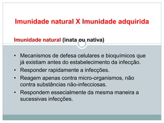 Imunidade natural X Imunidade adquirida
Imunidade natural (inata ou nativa)
• Mecanismos de defesa celulares e bioquímicos que
já existiam antes do estabelecimento da infecção.
• Responder rapidamente a infecções.
• Reagem apenas contra micro-organismos, não
contra substâncias não-infecciosas.
• Respondem essecialmente da mesma maneira a
sucessivas infecções.
 