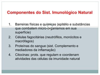 Componentes do Sist. Imunológico Natural
1. Barreiras físicas e químicas (epitélio e substâncias
que combatem micro-organismos em sua
superfície)
2. Células fagocitárias (neutrófilos, monócitos e
macrófagos)
3. Proteínas do sangue (sist. Complemento e
mediadores da inflamação)
4. Citocinas: prots. que regulam e coordenam
atividades das células da imunidade natural
 