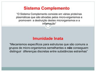 Sistema Complemento
“O Sistema Complemento consiste em várias proteínas
plasmáticas que são ativadas pelos micro-organismos e
promovem a destruição destes microrganismos e a
inflamação”
Imunidade Inata
“Mecanismos específicos para estruturas que são comuns a
grupos de micro-organismos semelhantes e não conseguem
distinguir diferenças discretas entre substâncias estranhas”
 