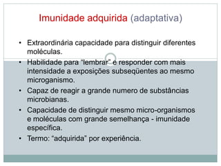 Imunidade adquirida (adaptativa)
• Extraordinária capacidade para distinguir diferentes
moléculas.
• Habilidade para “lembrar” e responder com mais
intensidade a exposições subseqüentes ao mesmo
microganismo.
• Capaz de reagir a grande numero de substâncias
microbianas.
• Capacidade de distinguir mesmo micro-organismos
e moléculas com grande semelhança - imunidade
específica.
• Termo: “adquirida” por experiência.
 