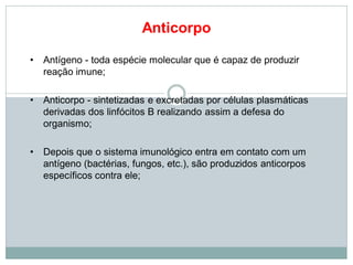 Anticorpo
• Antígeno - toda espécie molecular que é capaz de produzir
reação imune;
• Anticorpo - sintetizadas e excretadas por células plasmáticas
derivadas dos linfócitos B realizando assim a defesa do
organismo;
• Depois que o sistema imunológico entra em contato com um
antígeno (bactérias, fungos, etc.), são produzidos anticorpos
específicos contra ele;
 
