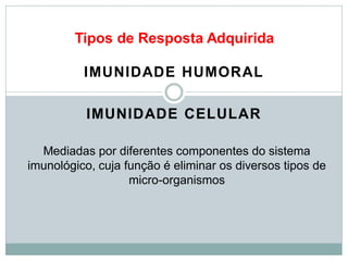 Tipos de Resposta Adquirida
IMUNIDADE HUMORAL
IMUNIDADE CELULAR
Mediadas por diferentes componentes do sistema
imunológico, cuja função é eliminar os diversos tipos de
micro-organismos
 