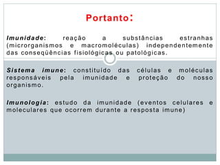 Portanto:
Imunidade: reação a substâncias estranhas
(microrganismos e macromoléculas) independentemente
das conseqüências fisiológicas ou patológicas.
Sistema imune: constituído das células e moléculas
responsáveis pela imunidade e proteção do nosso
organismo.
Imunologia: estudo da imunidade (eventos celulares e
moleculares que ocorrem durante a resposta imune)
 