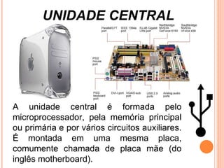 UNIDADE CENTRAL A unidade central é formada pelo microprocessador, pela memória principal ou primária e por vários circuitos auxiliares.  É montada em uma mesma placa, comumente chamada de placa mãe (do inglês motherboard). 