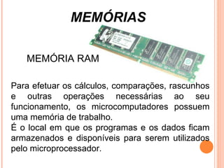 MEMÓRIAS Para efetuar os cálculos, comparações, rascunhos e outras operações necessárias ao seu funcionamento, os microcomputadores possuem uma memória de trabalho. É o local em que os programas e os dados ficam armazenados e disponíveis para serem utilizados pelo microprocessador.  MEMÓRIA RAM 