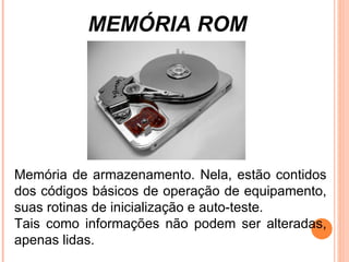 MEMÓRIA ROM Memória de armazenamento. Nela, estão contidos dos códigos básicos de operação de equipamento, suas rotinas de inicialização e auto-teste.  Tais como informações não podem ser alteradas, apenas lidas. 