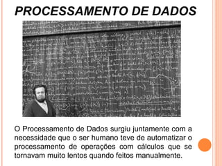 O Processamento de Dados surgiu juntamente com a necessidade que o ser humano teve de automatizar o processamento de operações com cálculos que se tornavam muito lentos quando feitos manualmente. PROCESSAMENTO DE DADOS 