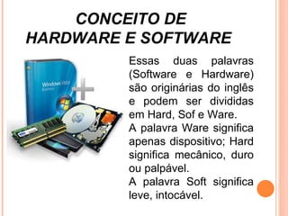 Essas duas palavras (Software e Hardware) são originárias do inglês e podem ser divididas em Hard, Sof e Ware.  A palavra Ware significa apenas dispositivo; Hard significa mecânico, duro ou palpável.  A palavra Soft significa leve, intocável. CONCEITO DE  HARDWARE E SOFTWARE 