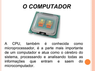 O COMPUTADOR A CPU, também é conhecida como microprocessador, é a parte mais importante de um computador e atua como o cérebro do sistema, processando e analisando todas as informações que entram e saem do microcomputador. 