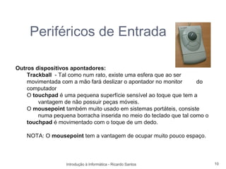 Periféricos de Entrada

Outros dispositivos apontadores:
    Trackball - Tal como num rato, existe uma esfera que ao ser
    movimentada com a mão fará deslizar o apontador no monitor      do
    computador
    O touchpad é uma pequena superfície sensível ao toque que tem a
        vantagem de não possuir peças móveis.
    O mousepoint também muito usado em sistemas portáteis, consiste
        numa pequena borracha inserida no meio do teclado que tal como o
    touchpad é movimentado com o toque de um dedo.

    NOTA: O mousepoint tem a vantagem de ocupar muito pouco espaço.



                  Introdução à Informática - Ricardo Santos                10
 