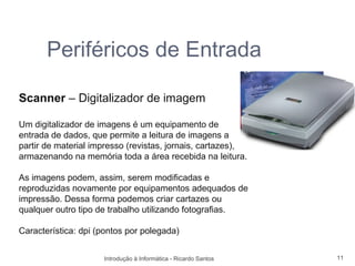 Periféricos de Entrada

Scanner – Digitalizador de imagem

Um digitalizador de imagens é um equipamento de
entrada de dados, que permite a leitura de imagens a
partir de material impresso (revistas, jornais, cartazes),
armazenando na memória toda a área recebida na leitura.

As imagens podem, assim, serem modificadas e
reproduzidas novamente por equipamentos adequados de
impressão. Dessa forma podemos criar cartazes ou
qualquer outro tipo de trabalho utilizando fotografias.

Característica: dpi (pontos por polegada)


                     Introdução à Informática - Ricardo Santos   11
 