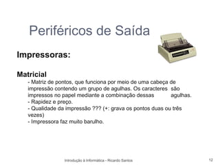 Periféricos de Saída
Impressoras:

Matricial
   - Matriz de pontos, que funciona por meio de uma cabeça de
   impressão contendo um grupo de agulhas. Os caracteres são
   impressos no papel mediante a combinação dessas         agulhas.
   - Rapidez e preço.
   - Qualidade da impressão ??? (+: grava os pontos duas ou três
   vezes)
   - Impressora faz muito barulho.




                 Introdução à Informática - Ricardo Santos            12
 