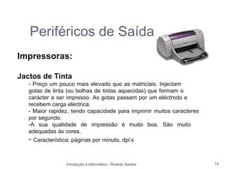 Periféricos de Saída
Impressoras:

Jactos de Tinta
   - Preço um pouco mais elevado que as matriciais. Injectam
   gotas de tinta (ou bolhas de tintas aquecidas) que formam o
   carácter a ser impresso. As gotas passam por um eléctrodo e
   recebem carga eléctrica.
   - Maior rapidez, tendo capacidade para imprimir muitos caracteres
   por segundo.
   -A sua qualidade de impressão é muito boa. São muito
   adequadas ás cores.
   - Característica: páginas por minuto, dpi’s


                  Introdução à Informática - Ricardo Santos            13
 