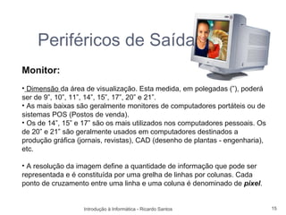 Periféricos de Saída
Monitor:
• Dimensão da área de visualização. Esta medida, em polegadas (”), poderá
ser de 9”, 10”, 11”, 14”, 15”, 17”, 20” e 21”.
• As mais baixas são geralmente monitores de computadores portáteis ou de
sistemas POS (Postos de venda).
• Os de 14”, 15” e 17” são os mais utilizados nos computadores pessoais. Os
de 20” e 21” são geralmente usados em computadores destinados a
produção gráfica (jornais, revistas), CAD (desenho de plantas - engenharia),
etc.

• A resolução da imagem define a quantidade de informação que pode ser
representada e é constituída por uma grelha de linhas por colunas. Cada
ponto de cruzamento entre uma linha e uma coluna é denominado de pixel.


                   Introdução à Informática - Ricardo Santos                   15
 