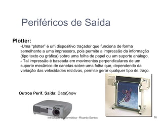 Periféricos de Saída
Plotter:
   -Uma “plotter” é um dispositivo traçador que funciona de forma
   semelhante a uma impressora, pois permite a impressão da informação
   (tipo texto ou gráfica) sobre uma folha de papel ou um suporte análogo.
   - Tal impressão é baseada em movimentos perpendiculares de um
   suporte mecânico de canetas sobre uma folha que, dependendo da
   variação das velocidades relativas, permite gerar qualquer tipo de traço.




  Outros Perif. Saída: DataShow




                  Introdução à Informática - Ricardo Santos                    16
 
