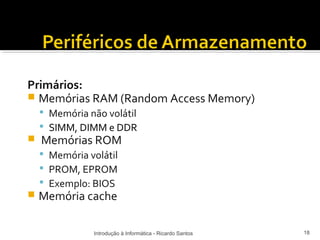 Primários:
 Memórias RAM (Random Access Memory)
     Memória não volátil
     SIMM, DIMM e DDR
   Memórias ROM
     Memória volátil
     PROM, EPROM
     Exemplo: BIOS
   Memória cache

               Introdução à Informática - Ricardo Santos   18
 