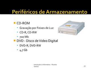    CD-ROM
     Gravação por Feixes de Luz
     CD-R, CD-RW
     700 Mb
   DVD - Disco de Video Digital
     DVD-R, DVD-RW
     4,7 Gb




                Introdução à Informática - Ricardo
                Santos                               22
 