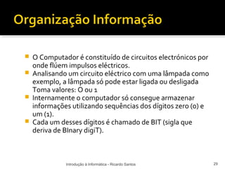    O Computador é constituído de circuitos electrónicos por
    onde flúem impulsos eléctricos.
   Analisando um circuito eléctrico com uma lâmpada como
    exemplo, a lâmpada só pode estar ligada ou desligada
    Toma valores: O ou 1
   Internamente o computador só consegue armazenar
    informações utilizando sequências dos dígitos zero (0) e
    um (1).
   Cada um desses dígitos é chamado de BIT (sigla que
    deriva de BInary digiT).



              Introdução à Informática - Ricardo Santos        29
 
