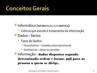    Informática (INFORMAÇÂO AUTOMÁTICA)
     Ciência que estuda o tratamento da informação
   Dados – factos
     Tipos de Dados:
      ▪ Quantitativos – tratados automaticamente
      ▪ Qualitativos – ideias ou opiniões
   Informação - dados dispostos segundo
    determinada ordem e forma, útil para as
    pessoas a quem se dirige.

            Introdução à Informática - Ricardo Santos   3
 