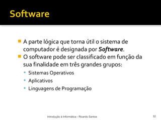  A parte lógica que torna útil o sistema de
  computador é designada por Software.
 O software pode ser classificado em função da
  sua finalidade em três grandes grupos:
     Sistemas Operativos
     Aplicativos
     Linguagens de Programação




              Introdução à Informática - Ricardo Santos   32
 