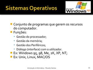  Conjunto de programas que gerem os recursos
  do computador.
 Funções:
       Gestão do processador;
       Gestão da memória;
       Gestão dos Periféricos;
       Diálogo (interface) com o utilizador.
   Ex: Windows 95, 98, Me, 2K, XP, NT;
   Ex: Unix, Linux, MAC/OS

                Introdução à Informática - Ricardo Santos   33
 