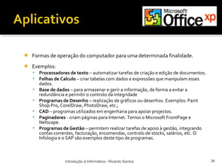    Formas de operação do computador para uma determinada finalidade.
   Exemplos:
       Processadores de texto – automatizar tarefas de criação e edição de documentos.
       Folhas de Calculo – criar tabelas com dados e expressões que manipulam esses
        dados.
       Base de dados – para armazenar e gerir a informação, de forma a evitar a
        redundância e permitir o controlo da integridade
       Programas de Desenho – realização de gráficos ou desenhos. Exemplos: Paint
        Shop Pro, CorelDraw, PhotoDraw, etc.;
       CAD – programas utilizados em engenharia para apoiar projectos.
       Paginadores - criam páginas para Internet. Temos o Microsoft FrontPage e
        Netscape.
       Programas de Gestão – permitem realizar tarefas de apoio à gestão, integrando
        contas correntes, facturação, encomendas, controlo de stocks, salários, etc. O
        Infologia e o SAP são exemplos deste tipo de programas.



                    Introdução à Informática - Ricardo Santos                             34
 