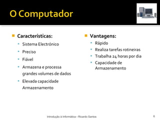    Características:                                Vantagens:
     Sistema Electrónico                             Rápido
                                                      Realiza tarefas rotineiras
     Preciso
                                                      Trabalha 24 horas por dia
     Fiável
                                                      Capacidade de
     Armazena e processa                                Armazenamento
      grandes volumes de dados
     Elevada capacidade
      Armazenamento




                  Introdução à Informática - Ricardo Santos                         6
 