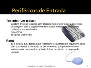 Teclado: (ver teclas)
   Existem diversos teclados com diferente número de teclas e diferentes
   disposições, com o objectivo de dar suporte a diferentes linguagens
   (países) e funcionalidades.
   Ergonomia
   Teclados Multimédia

Rato:
   Têm três ou duas teclas. Mais recentemente apareceram alguns modelos
   com duas teclas e um botão de deslocamento que permite controlar
   verticalmente documentos de texto, folhas de cálculo ou páginas de
   Internet.




                  Introdução à Informática - Ricardo Santos                9
 