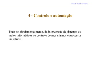 4 - Controlo e automação
Introdução à Informática
Trata-se, fundamentalmente, da intervenção de sistemas ou
meios informáticos no controlo de mecanismos e processos
industriais.
 