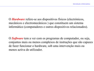 O Hardware refere-se aos dispositivos físicos (electrónicos,
mecânicos e electromecânicos ) que constituem um sistema
informático (computadores e outros dispositivos relacionados).
O Software tem a ver com os programas de computador, ou seja,
conjuntos mais ou menos complexos de instruções que são capazes
de fazer funcionar o hardware, sob uma intervenção mais ou
menos activa do utilizador.
Introdução à Informática
 