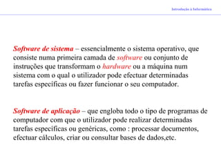 Introdução à Informática
Software de sistema – essencialmente o sistema operativo, que
consiste numa primeira camada de software ou conjunto de
instruções que transformam o hardware ou a máquina num
sistema com o qual o utilizador pode efectuar determinadas
tarefas específicas ou fazer funcionar o seu computador.
Software de aplicação – que engloba todo o tipo de programas de
computador com que o utilizador pode realizar determinadas
tarefas específicas ou genéricas, como : processar documentos,
efectuar cálculos, criar ou consultar bases de dados,etc.
 