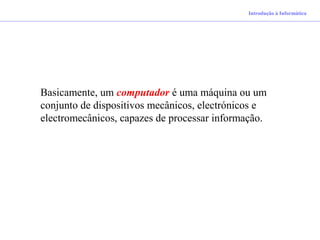 Introdução à Informática
Basicamente, um computador é uma máquina ou um
conjunto de dispositivos mecânicos, electrónicos e
electromecânicos, capazes de processar informação.
 