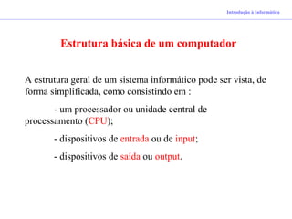 Estrutura básica de um computador
A estrutura geral de um sistema informático pode ser vista, de
forma simplificada, como consistindo em :
- um processador ou unidade central de
processamento (CPU);
- dispositivos de entrada ou de input;
- dispositivos de saída ou output.
Introdução à Informática
 