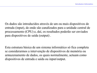 Introdução à Informática
Os dados são introduzidos através de um ou mais dispositivos de
entrada (input), de onde são canalizados para a unidade central de
processamento (CPU) e, daí, os resultados poderão ser enviados
para dispositivos de saída (output) .
Esta estrutura básica de um sistema informático só fica completa
se considerarmos a intervenção de dispositivos de memória ou
armazenamento de dados, os quais normalmente, actuam como
dispositivos de entrada e saída ou input/output.
 