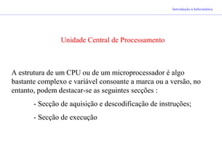 Introdução à Informática
Unidade Central de Processamento
A estrutura de um CPU ou de um microprocessador é algo
bastante complexo e variável consoante a marca ou a versão, no
entanto, podem destacar-se as seguintes secções :
- Secção de aquisição e descodificação de instruções;
- Secção de execução
 