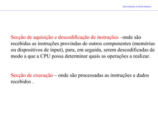 Introdução à Informática
Secção de aquisição e descodificação de instruções –onde são
recebidas as instruções provindas de outros componentes (memórias
ou dispositivos de input), para, em seguida, serem descodificadas de
modo a que a CPU possa determinar quais as operações a realizar.
Secção de execução – onde são processadas as instruções e dados
recebidos .
 