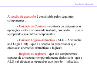 Introdução à Informática
A secção de execução é constituída pelos seguintes
componentes :
- Unidade de Controlo – controla ou determina as
operações a efectuar em cada instante, enviando sinais
apropriados aos outros componentes;
- Unidade Lógico-Aritmética (ALU – Arithmetic
and Logic Unit) – que é a secção do processador que
efectua as operações aritméticas e lógicas;
- Registos ou registers – que são componentes
capazes de armazenar temporariamente dados com que a
ALU vai efectuar as operações que lhe são indicadas.
 