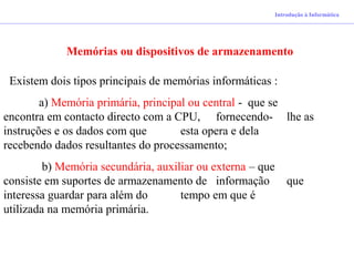 Introdução à Informática
Memórias ou dispositivos de armazenamento
Existem dois tipos principais de memórias informáticas :
a) Memória primária, principal ou central - que se
encontra em contacto directo com a CPU, fornecendo- lhe as
instruções e os dados com que esta opera e dela
recebendo dados resultantes do processamento;
b) Memória secundária, auxiliar ou externa – que
consiste em suportes de armazenamento de informação que
interessa guardar para além do tempo em que é
utilizada na memória primária.
 