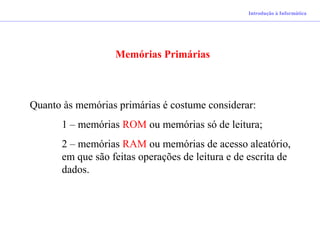 Introdução à Informática
Memórias Primárias
Quanto às memórias primárias é costume considerar:
1 – memórias ROM ou memórias só de leitura;
2 – memórias RAM ou memórias de acesso aleatório,
em que são feitas operações de leitura e de escrita de
dados.
 