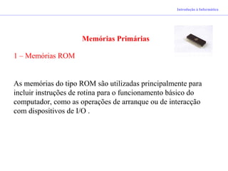 Introdução à Informática
Memórias Primárias
1 – Memórias ROM
As memórias do tipo ROM são utilizadas principalmente para
incluir instruções de rotina para o funcionamento básico do
computador, como as operações de arranque ou de interacção
com dispositivos de I/O .
 