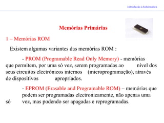 Introdução à Informática
Memórias Primárias
1 – Memórias ROM
Existem algumas variantes das memórias ROM :
- PROM (Programable Read Only Memory) - memórias
que permitem, por uma só vez, serem programadas ao nível dos
seus circuitos electrónicos internos (microprogramação), através
de dispositivos apropriados.
- EPROM (Erasable and Programable ROM) – memórias que
podem ser programadas electronicamente, não apenas uma
só vez, mas podendo ser apagadas e reprogramadas.
 