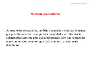 Introdução à Informática
Memórias Secundárias
As memórias secundárias, também chamadas memórias de massa,
por permitirem armazenar grandes quantidades de informação,
existem precisamente para que a informação com que se trabalha
num computador possa ser guardada com um caracter mais
duradouro.
 