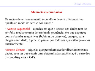 Introdução à Informática
Memórias Secundárias
Os meios de armazenamento secundário devem diferenciar-se
quanto ao modo de acesso aos dados :
- Acesso sequencial – aqueles em que o acesso aos dados tem de
ser feito mediante uma determinada sequência; é o que acontece
com as bandas magnéticas (bobinas ou cassetes), em que, para
chegar a um dado, é preciso passar por todos os que estão gravados
anteriormente;
-Acesso directo – Aqueles que permitem aceder directamente aos
dados, sem ter que seguir uma determinada sequência, é o caso dos
discos, disquetes e Cd´s.
 