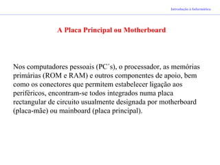 Introdução à Informática
A Placa Principal ou Motherboard
Nos computadores pessoais (PC´s), o processador, as memórias
primárias (ROM e RAM) e outros componentes de apoio, bem
como os conectores que permitem estabelecer ligação aos
periféricos, encontram-se todos integrados numa placa
rectangular de circuito usualmente designada por motherboard
(placa-mãe) ou mainboard (placa principal).
 