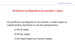 Introdução à Informática
Periféricos ou Dispositivos de entradas e saídas
Os periféricos ou dispositivos de entradas e saídas (input ou
output) podem classificar-se em três agrupamentos :
a) Só de input;
b) Só de output;
c) De input/output (ao mesmo tempo).
 