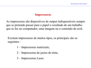 Introdução à Informática
Impressoras
As impressoras são dispositivos de output indispensáveis sempre
que se pretende passar para o papel o resultado de um trabalho
que se fez no computador, uma imagem ou o conteúdo do ecrã.
Existem impressoras de muitos tipos, os principais são os
seguintes :
1 – Impressoras matriciais;
2 – Impressoras de jactos de tinta;
3 – Impressoras Laser.
 