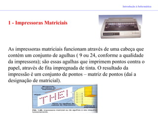 Introdução à Informática
1 - Impressoras Matriciais
As impressoras matriciais funcionam através de uma cabeça que
contém um conjunto de agulhas ( 9 ou 24, conforme a qualidade
da impressora); são essas agulhas que imprimem pontos contra o
papel, através de fita impregnada de tinta. O resultado da
impressão é um conjunto de pontos – matriz de pontos (daí a
designação de matricial).
 