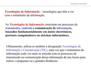 Tecnologias de Informação – tecnologias que têm a ver
com o tratamento da informação.
As Tecnologias de Informação consistem em processos de
tratamento, controlo e comunicação de informação,
baseados fundamentalmente em meios electrónicos,
portanto computadores ou sistemas informáticos.
Ultimamente, utiliza-se também a designação Tecnologias de
Informação e Comunicação (TIC), uma vez que o tratamento da
informação cada vez mais se articula com os processos de
transmissão ou comunicação dessa informação de uns locais para
outros, a pequenas ou a grandes distâncias.
Introdução à Informática
 